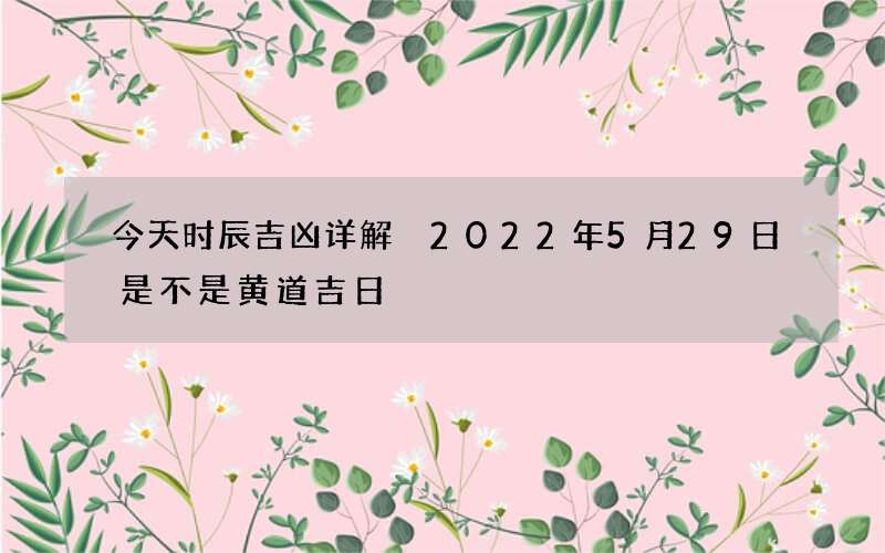 今天时辰吉凶详解 2022年5月29日是不是黄道吉日